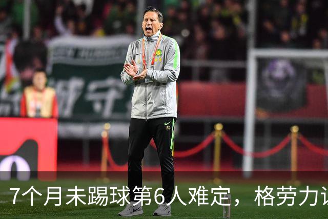 7个月未踢球第6人难定，格劳力证忠诚，于根伟面临国脚流失考验！